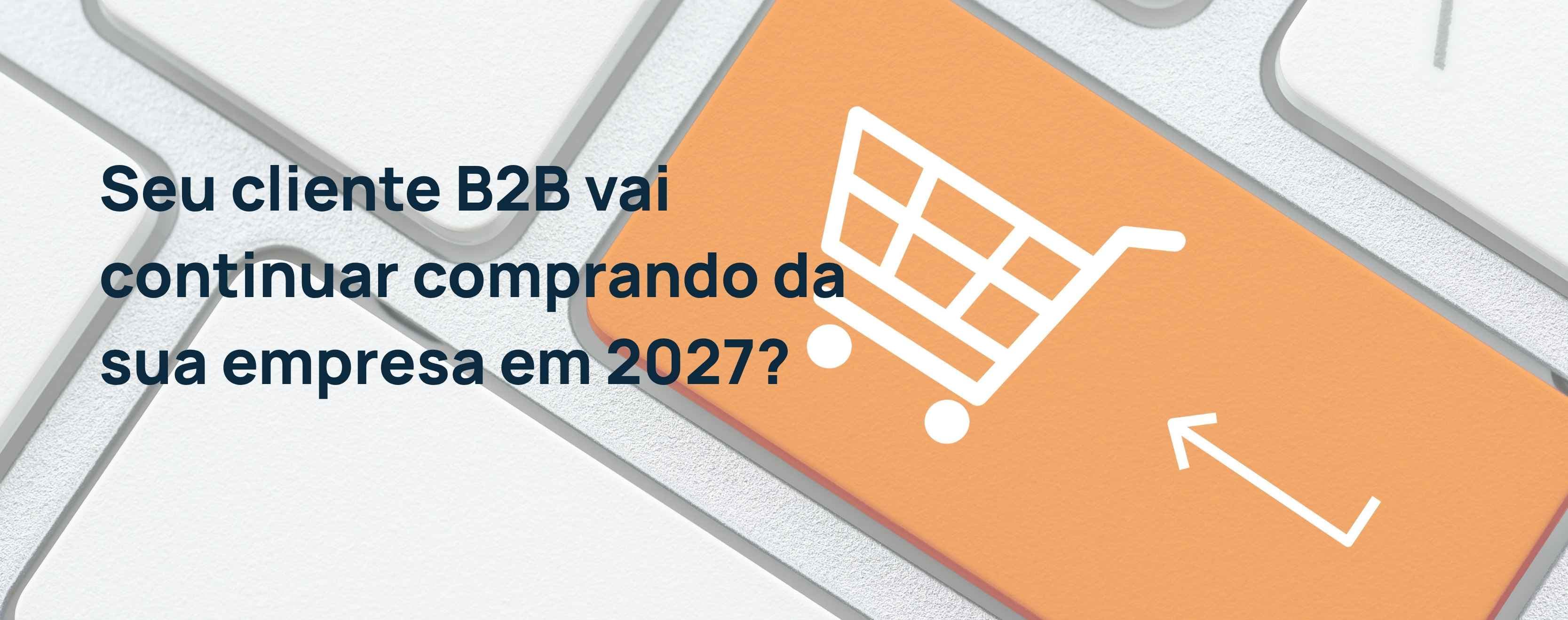 Seu cliente B2B vai continuar comprando da sua empresa em 2027?